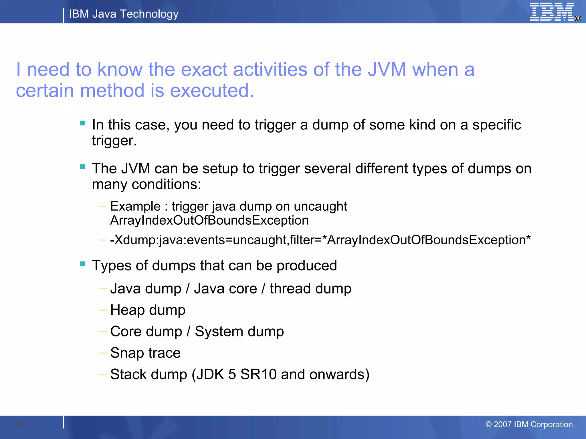 IBM Java Technology




I need to know the exact activities of the JVM when a
certain method is executed.
        In this case, you need to trigger a dump of some kind on a specific
         trigger.
        The JVM can be setup to trigger several different types of dumps on
         many conditions:
           – Example : trigger java dump on uncaught
             ArrayIndexOutOfBoundsException
           – -Xdump:java:events=uncaught,filter=*ArrayIndexOutOfBoundsException*
        Types of dumps that can be produced
           – Java dump / Java core / thread dump
           – Heap dump
           – Core dump / System dump
           – Snap trace
           – Stack dump (JDK 5 SR10 and onwards)


26                                                                      © 2007 IBM Corporation
 