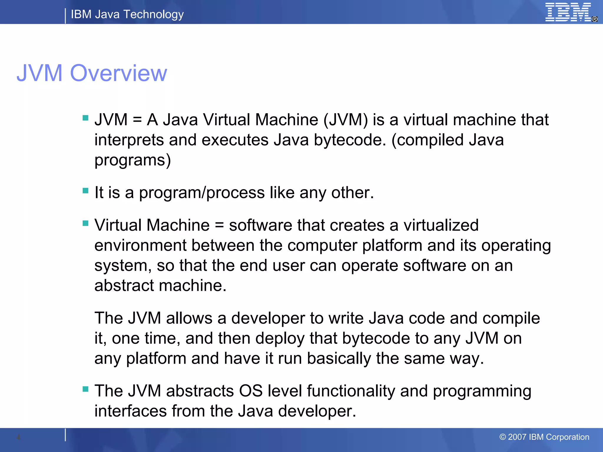 IBM Java Technology




JVM Overview
      JVM = A Java Virtual Machine (JVM) is a virtual machine that
       interprets and executes Java bytecode. (compiled Java
       programs)
      It is a program/process like any other.
      Virtual Machine = software that creates a virtualized
       environment between the computer platform and its operating
       system, so that the end user can operate software on an
       abstract machine.
       The JVM allows a developer to write Java code and compile
       it, one time, and then deploy that bytecode to any JVM on
       any platform and have it run basically the same way.
      The JVM abstracts OS level functionality and programming
       interfaces from the Java developer.
4                                                           © 2007 IBM Corporation
 