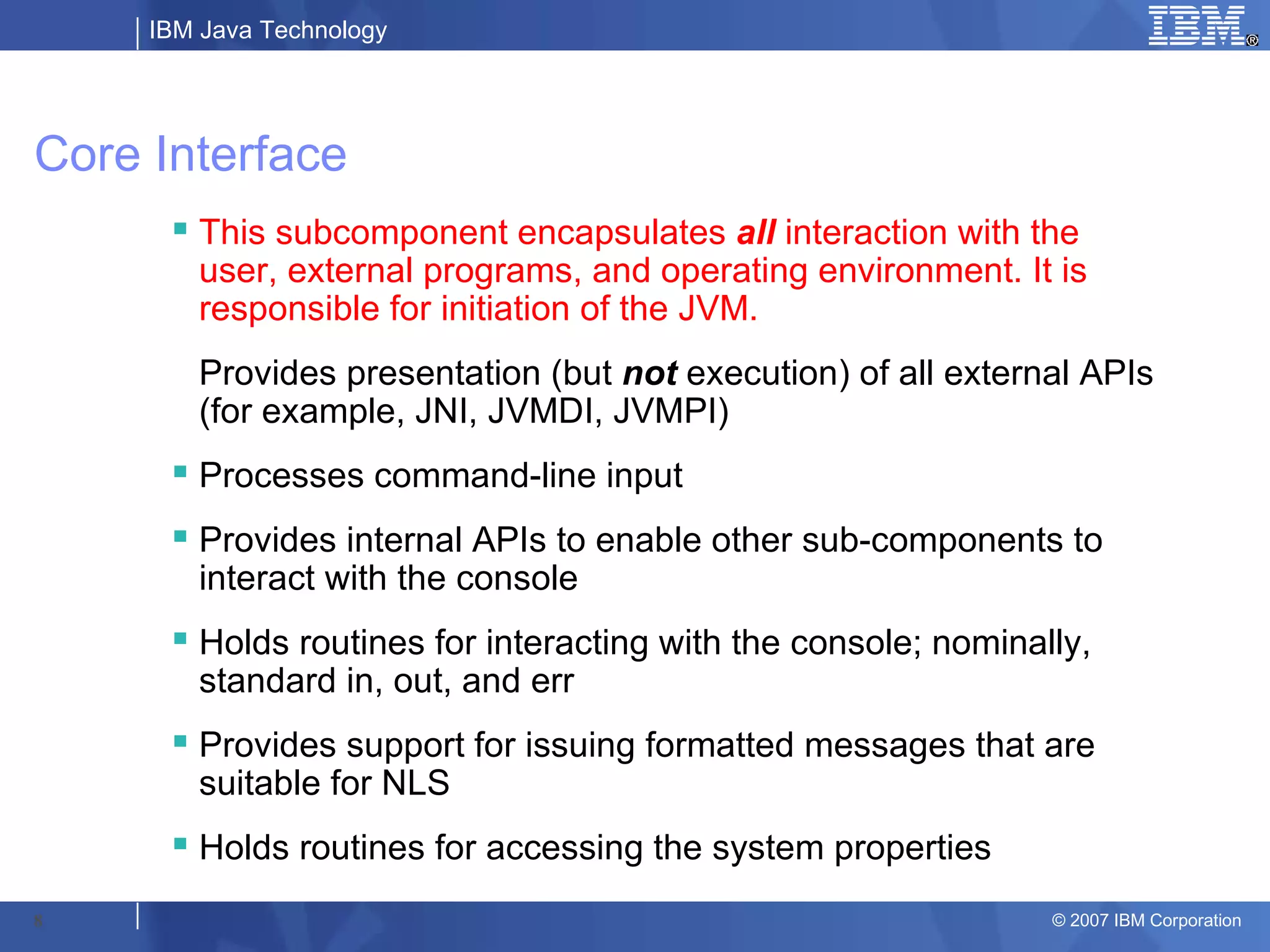IBM Java Technology




Core Interface
       This subcomponent encapsulates all interaction with the
        user, external programs, and operating environment. It is
        responsible for initiation of the JVM.
        Provides presentation (but not execution) of all external APIs
        (for example, JNI, JVMDI, JVMPI)
       Processes command-line input
       Provides internal APIs to enable other sub-components to
        interact with the console
       Holds routines for interacting with the console; nominally,
        standard in, out, and err
       Provides support for issuing formatted messages that are
        suitable for NLS
       Holds routines for accessing the system properties

8                                                               © 2007 IBM Corporation
 