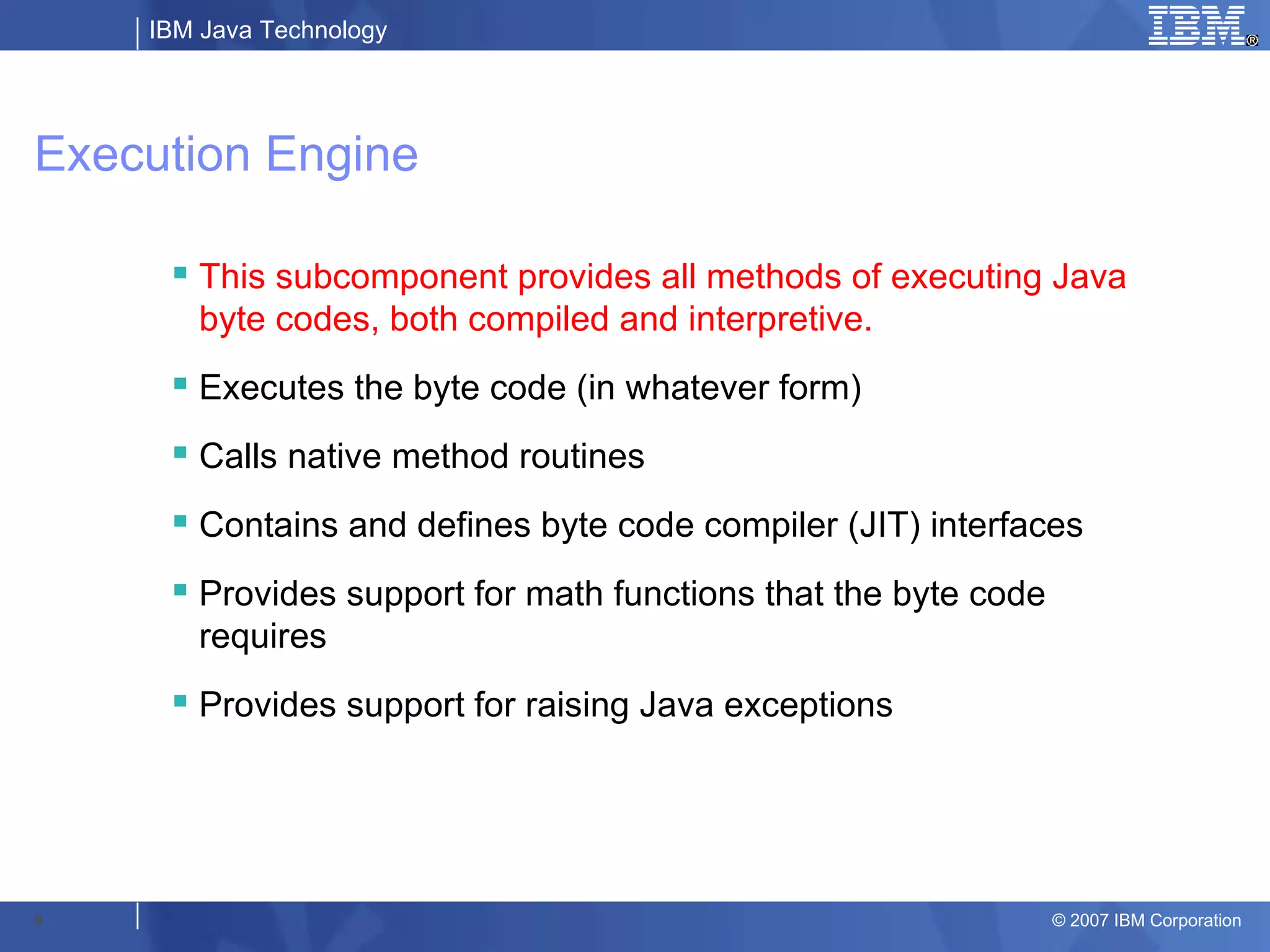 IBM Java Technology




Execution Engine

      This subcomponent provides all methods of executing Java
       byte codes, both compiled and interpretive.
      Executes the byte code (in whatever form)
      Calls native method routines
      Contains and defines byte code compiler (JIT) interfaces
      Provides support for math functions that the byte code
       requires
      Provides support for raising Java exceptions




9                                                               © 2007 IBM Corporation
 