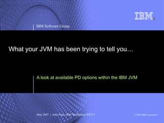 IBM Software Group




What your JVM has been trying to tell you…



         A look at available PD options within the IBM JVM




         May 2007 | John Pape, IBM WebSphere SWAT       © 2008 IBM Corporation
 