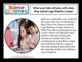 What your kids will play with when
they attend Lego Robotics Camps
Kids are continually very excited at
the end of the year of schooling as
they'll have the chance to attend
Lego Robotics Camps wherever.
They'll be able to participate in fun
events which will stimulate their
interest whereas creating new
friends at a similar time. One
exciting factor is that these camps
are sometimes full of a range of
toys that standard playrooms that
the majority families and children
have reception.
 