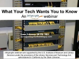 What Your Tech Wants You to Know
An webinar
Laura Solomon, MCIW, MLS
laura@designforthelittleguy.com
Infopeople webinars are supported by the U.S. Institute of Museum and Library
Services under the provisions of the Library Services and Technology Act,
administered in California by the State Librarian.
 