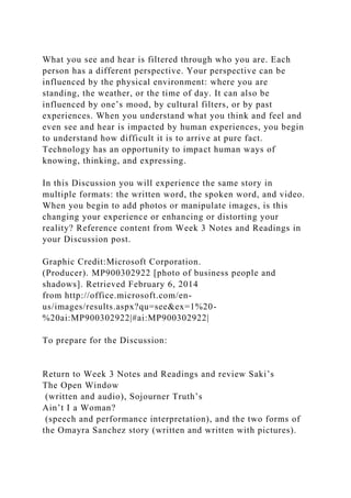 What you see and hear is filtered through who you are. Each
person has a different perspective. Your perspective can be
influenced by the physical environment: where you are
standing, the weather, or the time of day. It can also be
influenced by one’s mood, by cultural filters, or by past
experiences. When you understand what you think and feel and
even see and hear is impacted by human experiences, you begin
to understand how difficult it is to arrive at pure fact.
Technology has an opportunity to impact human ways of
knowing, thinking, and expressing.
In this Discussion you will experience the same story in
multiple formats: the written word, the spoken word, and video.
When you begin to add photos or manipulate images, is this
changing your experience or enhancing or distorting your
reality? Reference content from Week 3 Notes and Readings in
your Discussion post.
Graphic Credit:Microsoft Corporation.
(Producer). MP900302922 [photo of business people and
shadows]. Retrieved February 6, 2014
from http://office.microsoft.com/en-
us/images/results.aspx?qu=see&ex=1%20-
%20ai:MP900302922|#ai:MP900302922|
To prepare for the Discussion:
Return to Week 3 Notes and Readings and review Saki’s
The Open Window
(written and audio), Sojourner Truth’s
Ain’t I a Woman?
(speech and performance interpretation), and the two forms of
the Omayra Sanchez story (written and written with pictures).
 