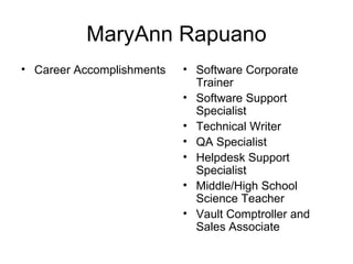 MaryAnn Rapuano
• Career Accomplishments   • Software Corporate
                             Trainer
                           • Software Support
                             Specialist
                           • Technical Writer
                           • QA Specialist
                           • Helpdesk Support
                             Specialist
                           • Middle/High School
                             Science Teacher
                           • Vault Comptroller and
                             Sales Associate
 