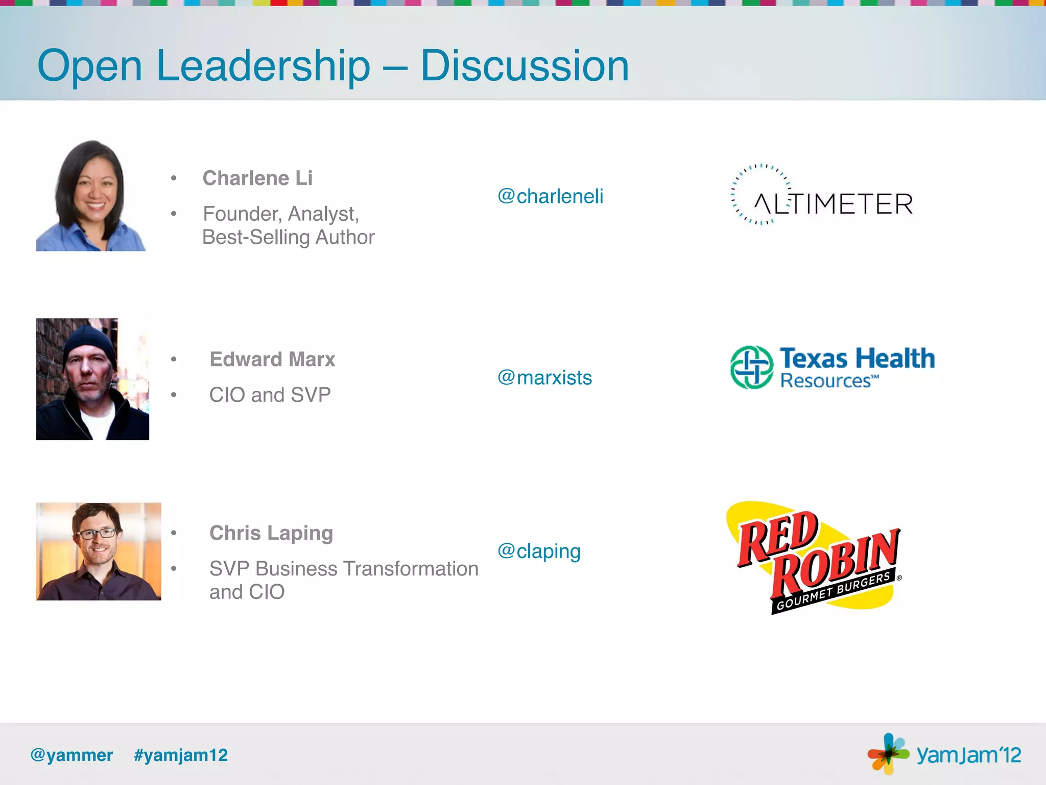 Open Leadership – Discussion!

             •    Charlene Li!
                                                @charleneli!
             •    Founder, Analyst,  
                  Best-Selling Author!




             •    Edward Marx!
                                                @marxists!
             •    CIO and SVP!




             •    Chris Laping!
                                                @claping!
             •    SVP Business Transformation
                  and CIO!




@yammer !#yamjam12!
 
