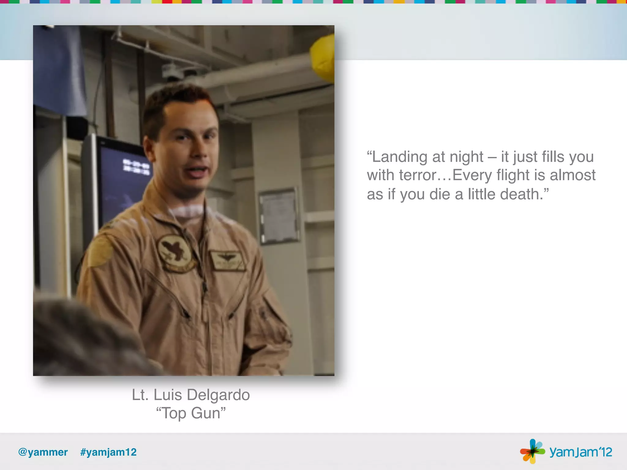 “Landing at night – it just ﬁlls you
                                      with terror…Every ﬂight is almost
                                      as if you die a little death.”!




                 Lt. Luis Delgardo 
                     “Top Gun”!

@yammer !#yamjam12!
 
