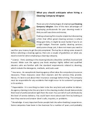 What you should anticipate when hiring a
Cleaning Company Islington
There are a lot of advantages of employing a Cleaning
Company Islington. One of the main advantages of
employing professionals for your cleaning needs is
that you will save time and money.
Finding a cleaning firm may be simple but discovering
a firm that offers great cleaning services is where
things get tricky. It might be even harder if you're on
a tight budget. Premium quality cleaning services
rarely come cheap, yet, it does not mean you need to
sacrifice your money to get the job completed. The key lies in doing some research
before selecting a cleaning agency. Here are a couple of guidelines on what you
need to look for when employing a cleaning company.
* License - Firms working in the cleaning industry should be certified, licensed and
insured. Make sure the agency you book employs highly skilled and qualified
cleaners who are familiar with the standard requirements related to cleaning,
which include the detergents, methods, and tools used.
* Insurance - An exceptional cleaning agency often takes the compulsory insurance
measures. These measures cover their cleaners and the services they provide.
Hence, it's best to ask about their insurance coverage before hiring. The company
must be responsible for any accidents that might occur to its customer's property
or its workers.
* Dependable - It is one thing to claim to be the very best and another to deliver.
An agency claiming to be the very best in the cleaning market should demonstrate
their level of professionalism right from the start. You can tell of such attributes by
the level of service delivery. You could learn more about each firm by looking at
how they receive and answer client's calls, inquiries, or problems.
* Knowledge - A very important factor people look into when booking is experience.
Some companies have been in line business for a number of years, and probably
 