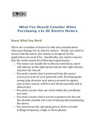What You Should Consider When
Purchasing 12v DC Electric Motors
Know What You Need
There are a number of factors to take into consideration
when purchasing 12v dc electric motors. Firstly, you need to
ensure that the motor you choose is designed for the
application you need it for. Specifically, you need to ensure
that the motor meets the following requirements:
• The motor can handle the work you need done, and it
will operate at the right speed and use the right amount
of power for the job
• You need a motor that is powered from the power
source you want it to be powered with. Purchasing the
wrong type of motor may mean you need to replace
your power source, which is not always possible and is
often pricey
• You need a motor that can work within the conditions
you have
• You need a motor that is not too expensive for the job.
You should consider the costs of buying and maintaining
the motor
• You must know the operating power that is needed
(voltage frequency, single or three phase)
 