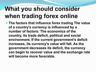 What you should consider when trading forex online The factors that influence forex trading The value of a country's currency is influenced by a number of factors: The economics of the country, its trade deficit, political and social environment. If the current government's deficit increases, its currency's value will fall. As the government decreases its deficit, the currency can begin to recover value and the exchange rate will become more favorable.  