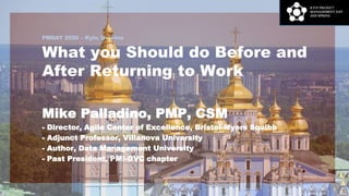 PMDAY 2020 – Kyiv, Ukraine
What you Should do Before and
After Returning to Work
Mike Palladino, PMP, CSM
- Director, Agile Center of Excellence, Bristol-Myers Squibb
- Adjunct Professor, Villanova University
- Author, Data Management University
- Past President, PMI-DVC chapter
1
 