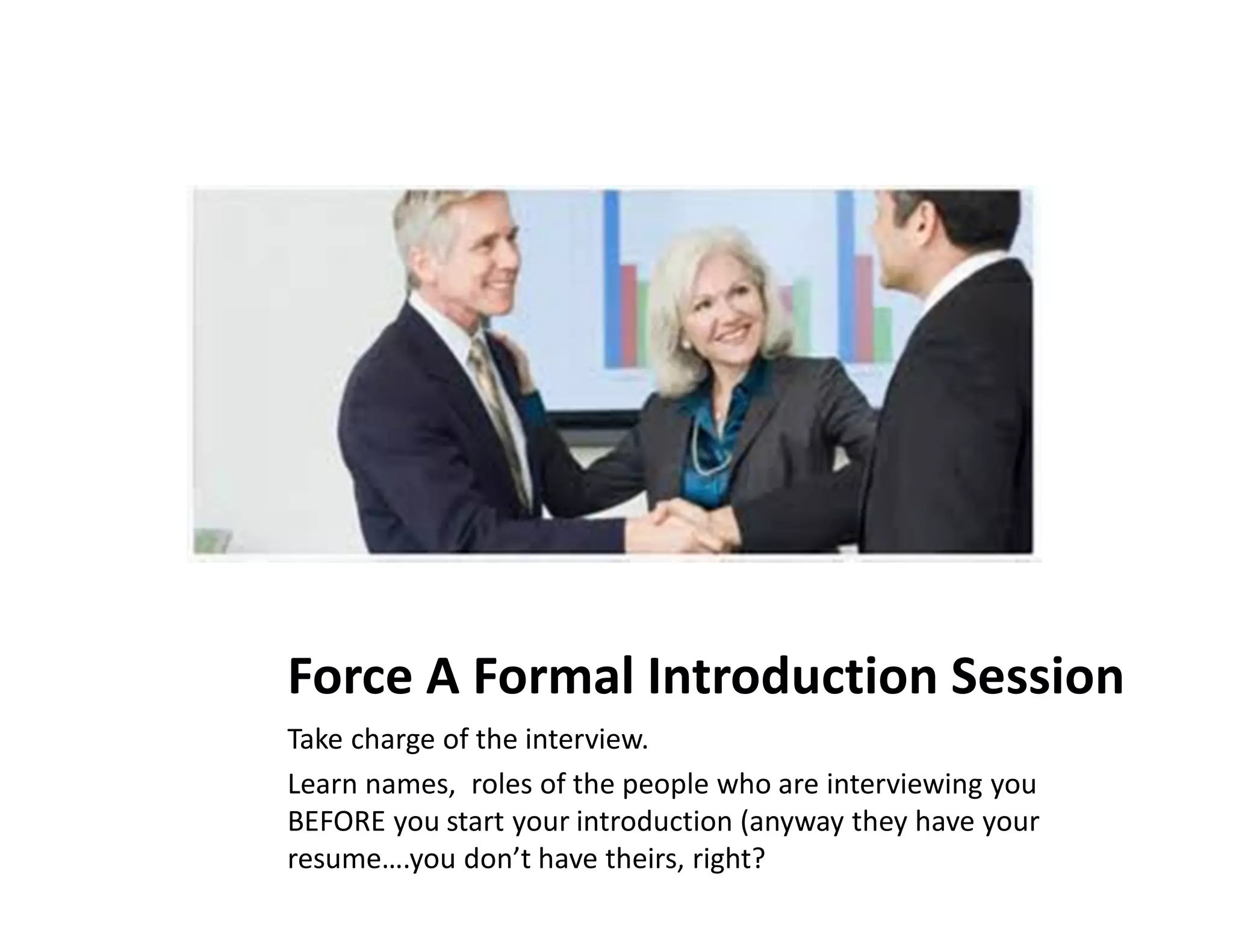 Force A Formal Introduction Session
Take charge of the interview.
Learn names, roles of the people who are interviewing you
BEFORE you start your introduction (anyway they have your
resume….you don’t have theirs, right?
 