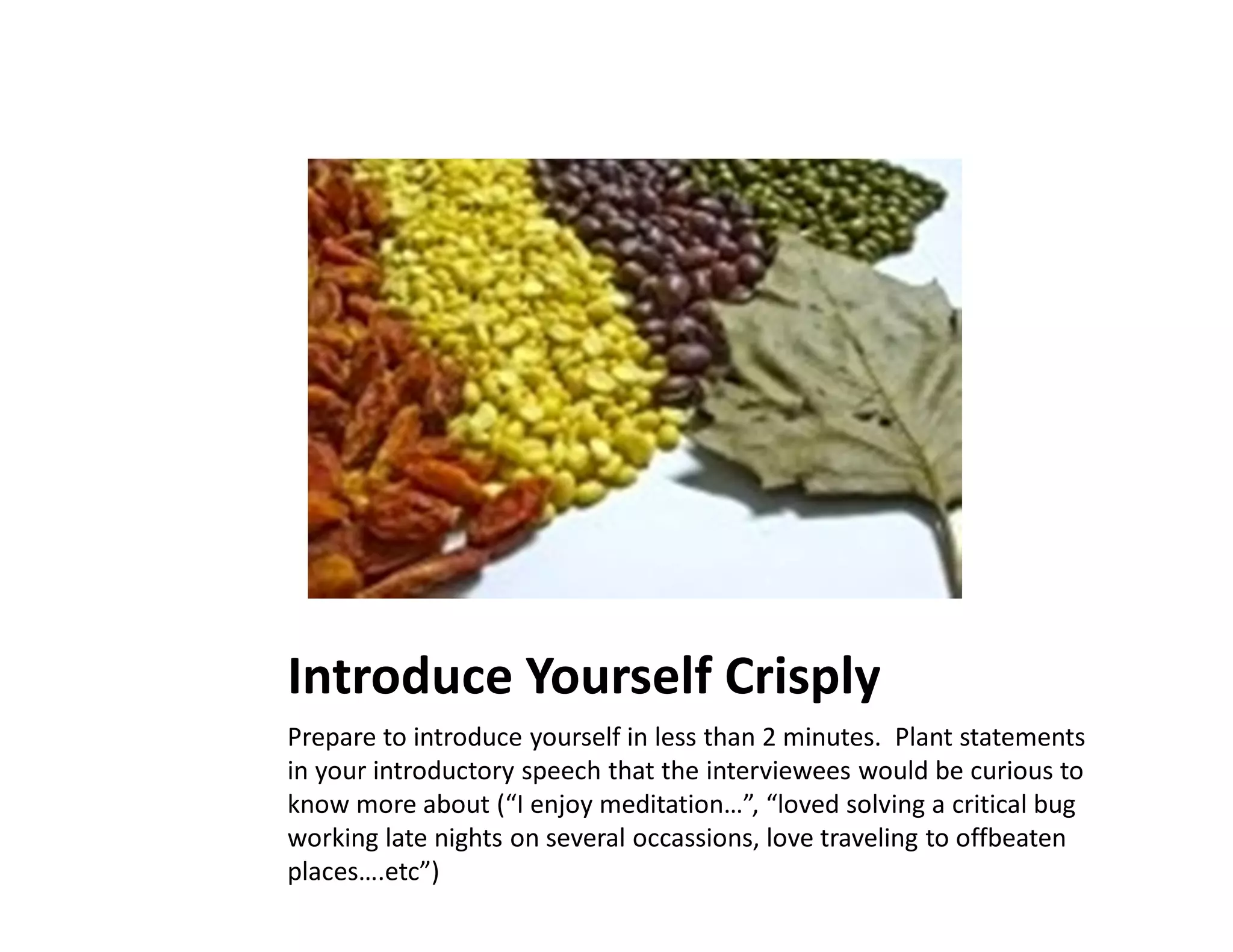 Introduce Yourself Crisply
Prepare to introduce yourself in less than 2 minutes. Plant statements
in your introductory speech that the interviewees would be curious to
know more about (“I enjoy meditation…”, “loved solving a critical bug
working late nights on several occassions, love traveling to offbeaten
places….etc”)
 