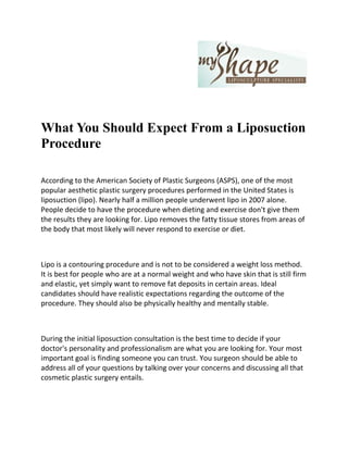 What You Should Expect From a Liposuction Procedure<br />According to the American Society of Plastic Surgeons (ASPS), one of the most popular aesthetic plastic surgery procedures performed in the United States is liposuction (lipo). Nearly half a million people underwent lipo in 2007 alone. People decide to have the procedure when dieting and exercise don't give them the results they are looking for. Lipo removes the fatty tissue stores from areas of the body that most likely will never respond to exercise or diet.<br />Lipo is a contouring procedure and is not to be considered a weight loss method. It is best for people who are at a normal weight and who have skin that is still firm and elastic, yet simply want to remove fat deposits in certain areas. Ideal candidates should have realistic expectations regarding the outcome of the procedure. They should also be physically healthy and mentally stable.<br />During the initial liposuction consultation is the best time to decide if your doctor's personality and professionalism are what you are looking for. Your most important goal is finding someone you can trust. You surgeon should be able to address all of your questions by talking over your concerns and discussing all that cosmetic plastic surgery entails.<br />There are four lipo techniques that have been developed to help create a slimmer and more proportioned body contour. They are tumescent, ultra-sonic assisted, super-wet and power-assisted lipo.<br />The tumescent technique involves injecting a large amount of anesthetic liquid into areas of excess fat before lipo is performed. This liquid contracts blood vessels and causes fat to become swollen. The expanded fat pockets let the surgeon's tool travel smoothly under the skin to remove the fat.<br />During the ultra-sonic assisted procedure, ultrasound waves break up the fat before it is removed. This method uses a combination of vibration energy and heat energy on fat. It is commonly used when a secondary procedure is needed and targets fibrous areas of the body, such as the upper back or male breasts.<br />The super wet method is similar to the tumescent technique, where fluid is injected into the tissues prior to it being suctioned away. The only difference is that less fluid is used.<br />Power-assisted lipo is the latest advance in fat removal. During this procedure, a wand-type instrument is used to quickly break up fatty tissue. It loosens up the fat cells so that they can be gently suctioned away without causing trauma to the surrounding tissues.<br />As with all plastic surgery procedures, the risks and complications associated with lipo vary, depending on the method used. Generally, the most common risks include blood clot formations on the leg, excess blood loss, bleeding, infection, reaction to anesthesia, asymmetry, hyper-pigmentation, swelling, necrosis and numbness.<br />Most people feel some discomfort after the liposuction procedure, but are able to return to work within three or four days. As the body heals, usually within four to six weeks, the results of the procedure will emerge. Generally, you will feel more confident in your appearance and enjoy your new look once the healing process is complete. Just remember to do your research and become well informed before undertaking any type of cosmetic plastic surgery.<br />My Shape Liposuction Specialist provides services like Liposuction Surgery in Las Vegas and other related areas. Cost of Liposuction at MyShape Liposuction is affordable and we provide quality results because this is what we love to do.<br />