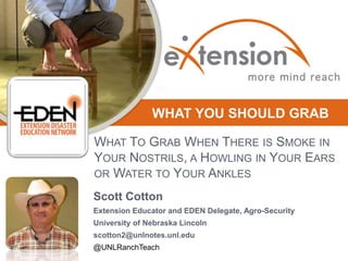 WHAT YOU SHOULD GRAB
WHAT TO GRAB WHEN THERE IS SMOKE IN
YOUR NOSTRILS, A HOWLING IN YOUR EARS
OR WATER TO YOUR ANKLES
Scott Cotton
Extension Educator and EDEN Delegate, Agro-Security
University of Nebraska Lincoln
scotton2@unlnotes.unl.edu
@UNLRanchTeach

 