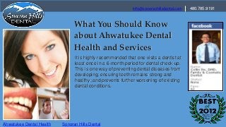info@sonoranhillsdental.com   480.785.9191


                                What You Should Know
                                about Ahwatukee Dental
                                Health and Services
                                It is highly recommended that one visits a dentist at
                                least once in a 6-month period for dental check-up.
                                This is one way of preventing dental diseases from
                                developing; ensuring teeth remains strong and
                                healthy; and prevents further worsening of existing
                                dental conditions.




Ahwatukee Dental Health   Sonoran Hills Dental
 