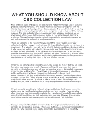 WHAT YOU SHOULD KNOW ABOUT
CBD COLLECTION LAW
More and more states and regions are passing laws that permit the legal sale of cannabis
products, including marijuana. This means that more businesses are opening with the
intention to make a significant profit from these products. The cannabis industry is growing
rapidly and this unfortunately means that some companies could end up in debt for various
reasons. The local and national laws regarding cannabis sales and purchases are not
always clear, which means that businesses looking to recover funds could be in for a
challenge. This applies to companies that selling cannabis for recreational purposes, as
well as businesses that sell medical marijuana products.
These are just some of the reasons that you should find out all you can about CBD
collection law before you open your business. Having debt collection attorneys on hand is a
smart move. The collection team will handle all debts that are owed to your business, which
is why you should partner with collection firms to make sure that the laws concerning your
company are well understood. If you grow cannabis, own a dispensary or sell cannabis-
related products online, you need a CBD collection law team. The attorneys who are skilled
in cannabis collections will investigate certain claims, negotiate the terms of repayment and
assist customers in settling their debts in the most efficient manner.
When you are working with a collection agency, you can get the money that you are owed
from other business owners as well. If you are working with a company that orders
cannabis wholesale from you, you will need to have clear terms in place detailing when you
should get paid and how often. You will have to hire a collection agency to collect these
debts, and the agency will work the same way that a law firm does in most
cases. However, if the debt is not paid after some time, collection agencies have to have
attorneys on their side. This is why you should already know which cannabis lawyers you
are going to call on when or if you have to take an issue to court. When lawyers are
working with you, there is a better chance that you will get the money that is owed to you.
When it comes to cannabis and the law, it is important to know that the rules concerning
paying debts are no different when it comes to the cannabis industry. This means that
when customers purchase cannabis products, they have to pay the cost of those products
according to the guidelines set forth by the cannabis business. However, there are also
some differences that business owners in the cannabis industry will likely face.
Finally, it is important to note that according to the federal government, marijuana and
cannabis are still classified as drugs. This means that business owners cannot deposit their
profits into FDIC-regulated banks legally, so cannabis businesses have to operate by
 