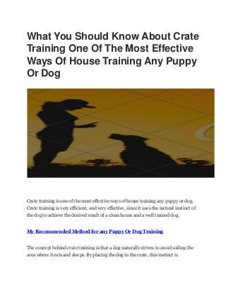 What You Should Know About Crate
Training One Of The Most Effective
Ways Of House Training Any Puppy
Or Dog
Crate training is one of the most effective ways of house training any puppy or dog.
Crate training is very efficient, and very effective, since it uses the natural instinct of
the dog to achieve the desired result of a clean house and a well trained dog.
My Recommended Method for any Puppy Or Dog Training
The concept behind crate training is that a dog naturally strives to avoid soiling the
area where it eats and sleeps. By placing the dog in the crate, this instinct is
 