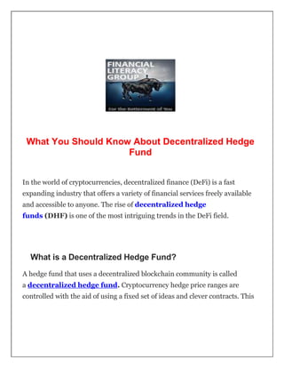 What You Should Know About Decentralized Hedge
Fund
In the world of cryptocurrencies, decentralized finance (DeFi) is a fast
expanding industry that offers a variety of financial services freely available
and accessible to anyone. The rise of decentralized hedge
funds (DHF) is one of the most intriguing trends in the DeFi field.
What is a Decentralized Hedge Fund?
A hedge fund that uses a decentralized blockchain community is called
a decentralized hedge fund. Cryptocurrency hedge price ranges are
controlled with the aid of using a fixed set of ideas and clever contracts. This
 