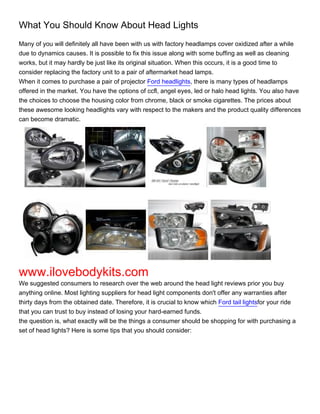 What You Should Know About Head Lights
Many of you will definitely all have been with us with factory headlamps cover oxidized after a while
due to dynamics causes. It is possible to fix this issue along with some buffing as well as cleaning
works, but it may hardly be just like its original situation. When this occurs, it is a good time to
consider replacing the factory unit to a pair of aftermarket head lamps.
When it comes to purchase a pair of projector Ford headlights, there is many types of headlamps
offered in the market. You have the options of ccfl, angel eyes, led or halo head lights. You also have
the choices to choose the housing color from chrome, black or smoke cigarettes. The prices about
these awesome looking headlights vary with respect to the makers and the product quality differences
can become dramatic.




www.ilovebodykits.com
We suggested consumers to research over the web around the head light reviews prior you buy
anything online. Most lighting suppliers for head light components don't offer any warranties after
thirty days from the obtained date. Therefore, it is crucial to know which Ford tail lightsfor your ride
that you can trust to buy instead of losing your hard-earned funds.
the question is, what exactly will be the things a consumer should be shopping for with purchasing a
set of head lights? Here is some tips that you should consider:
 
