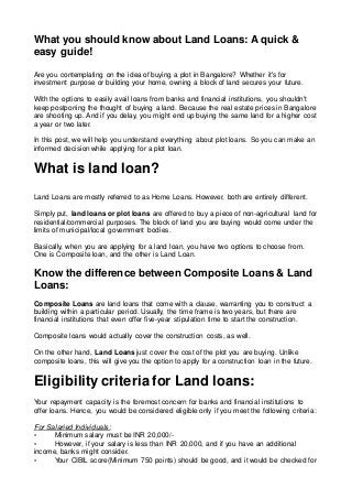 What you should know about Land Loans: A quick &
easy guide!
Are you contemplating on the idea of buying a plot in Bangalore? Whether it's for
investment purpose or building your home, owning a block of land secures your future.
With the options to easily avail loans from banks and financial institutions, you shouldn't
keep postponing the thought of buying a land. Because the real estate prices in Bangalore
are shooting up. And if you delay, you might end up buying the same land for a higher cost
a year or two later.
In this post, we will help you understand everything about plot loans. So you can make an
informed decision while applying for a plot loan.
What is land loan?
Land Loans are mostly referred to as Home Loans. However, both are entirely different.
Simply put, land loans or plot loans are offered to buy a piece of non-agricultural land for
residential/commercial purposes. The block of land you are buying would come under the
limits of municipal/local government bodies.
Basically, when you are applying for a land loan, you have two options to choose from.
One is Composite loan, and the other is Land Loan.
Know the difference between Composite Loans & Land
Loans:
Composite Loans are land loans that come with a clause, warranting you to construct a
building within a particular period. Usually, the time frame is two years, but there are
financial institutions that even offer five-year stipulation time to start the construction.
Composite loans would actually cover the construction costs, as well.
On the other hand, Land Loans just cover the cost of the plot you are buying. Unlike
composite loans, this will give you the option to apply for a construction loan in the future.
Eligibility criteria for Land loans:
Your repayment capacity is the foremost concern for banks and financial institutions to
offer loans. Hence, you would be considered eligible only if you meet the following criteria:
For Salaried Individuals:
• Minimum salary must be INR 20,000/-
• However, if your salary is less than INR 20,000, and if you have an additional
income, banks might consider.
• Your CIBIL score(Minimum 750 points) should be good, and it would be checked for
 