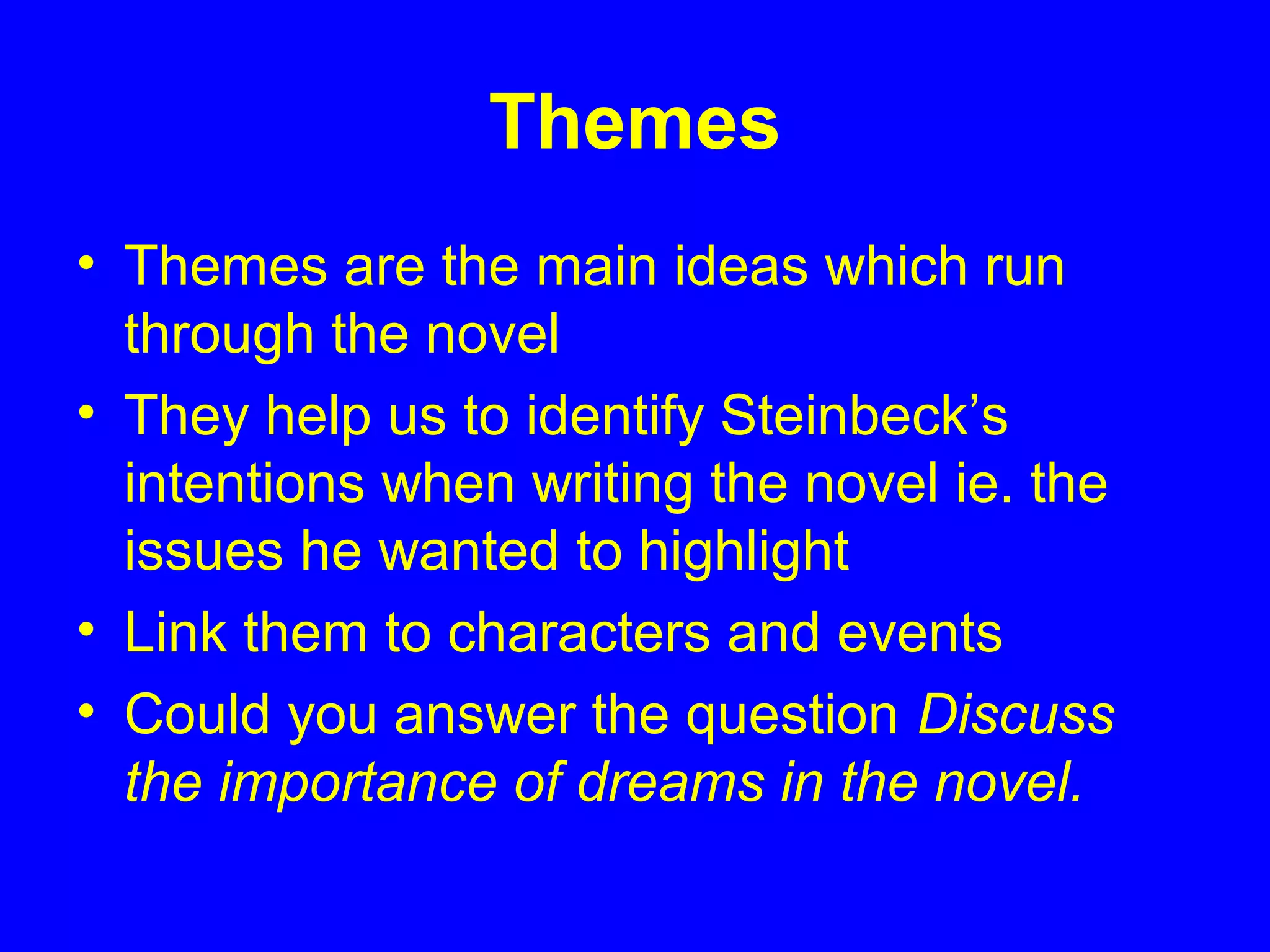 Themes
• Themes are the main ideas which run
through the novel
• They help us to identify Steinbeck’s
intentions when writing the novel ie. the
issues he wanted to highlight
• Link them to characters and events
• Could you answer the question Discuss
the importance of dreams in the novel.
 