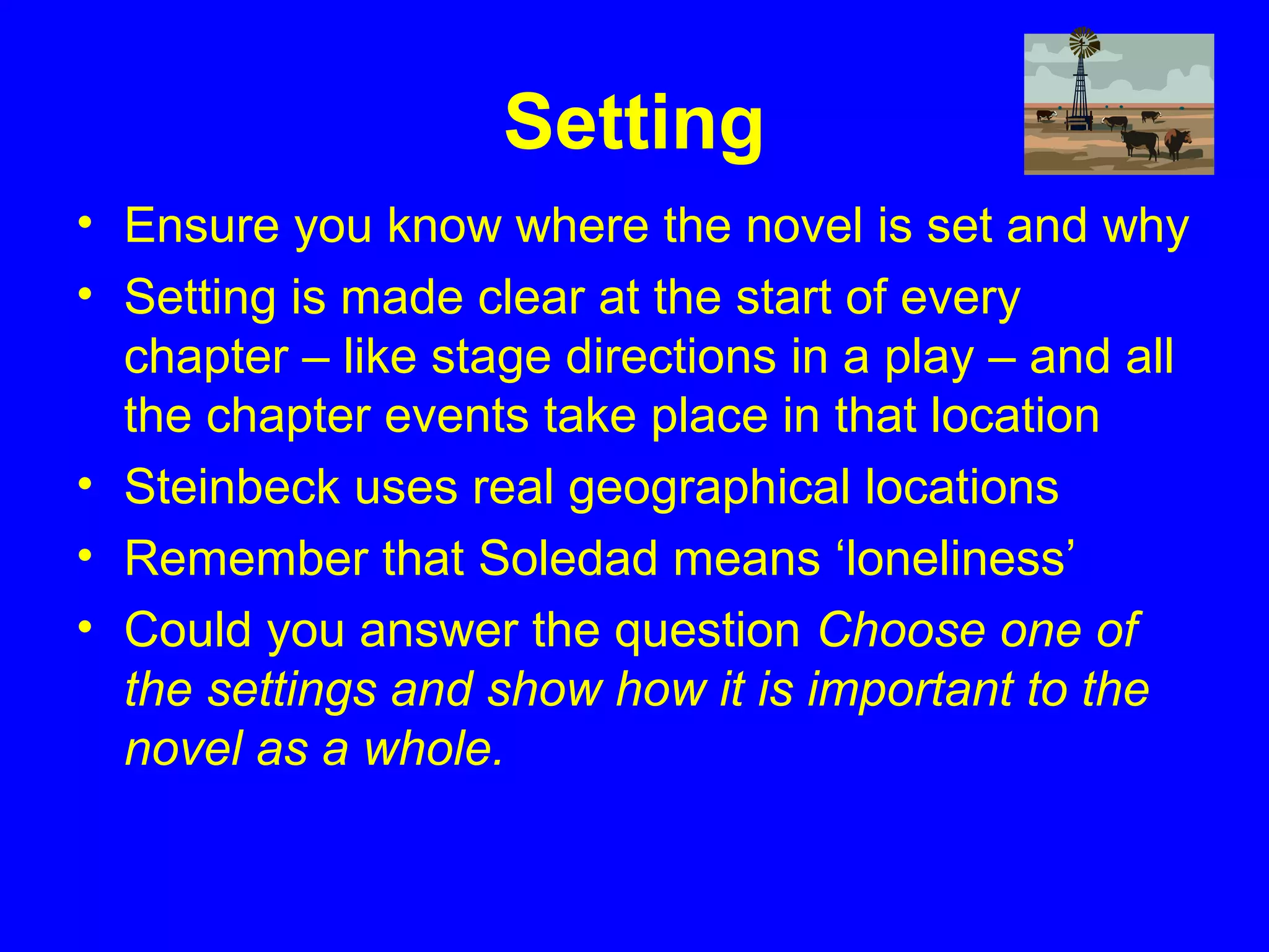Setting
• Ensure you know where the novel is set and why
• Setting is made clear at the start of every
chapter – like stage directions in a play – and all
the chapter events take place in that location
• Steinbeck uses real geographical locations
• Remember that Soledad means ‘loneliness’
• Could you answer the question Choose one of
the settings and show how it is important to the
novel as a whole.
 