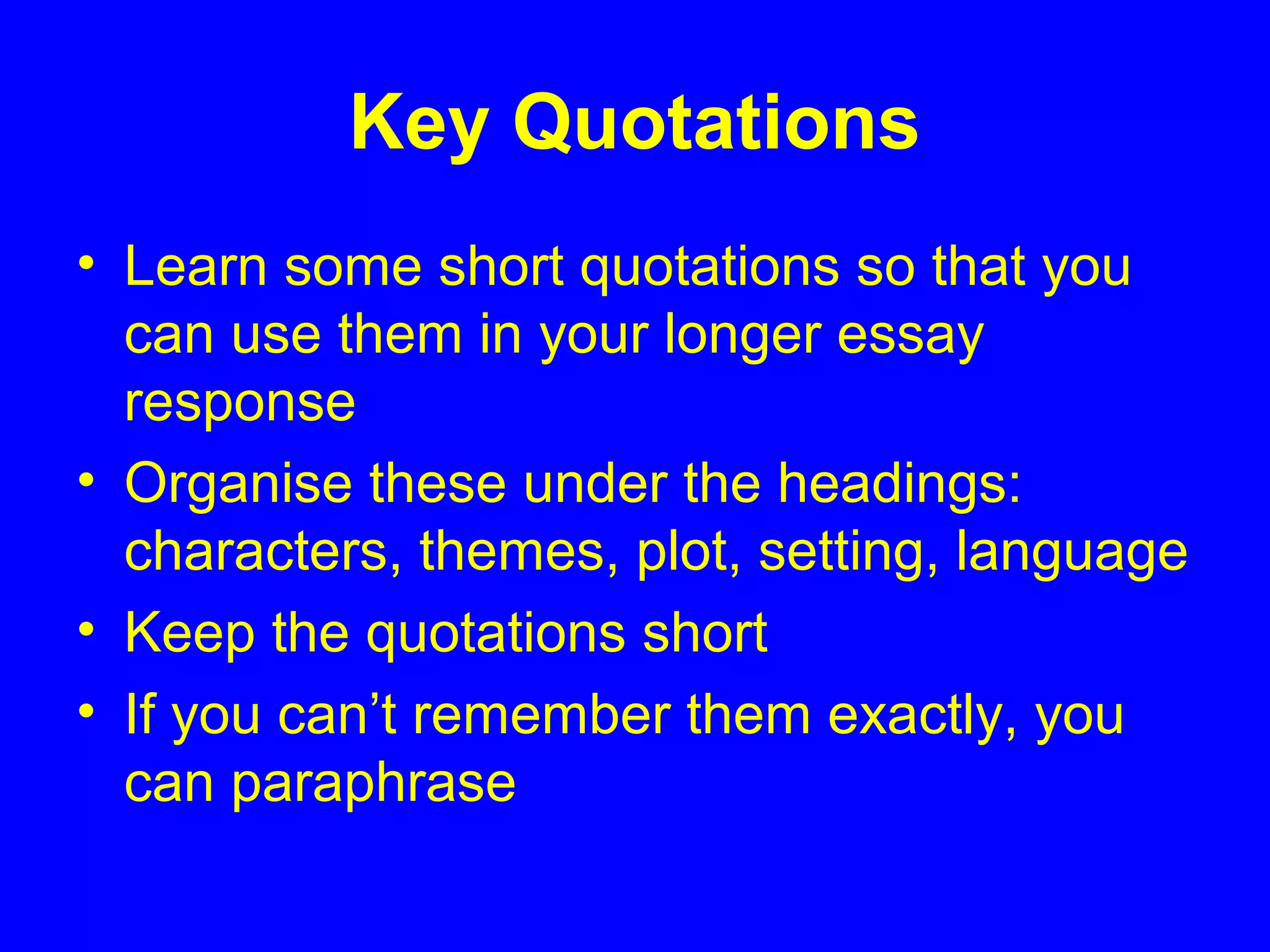 Key Quotations
• Learn some short quotations so that you
can use them in your longer essay
response
• Organise these under the headings:
characters, themes, plot, setting, language
• Keep the quotations short
• If you can’t remember them exactly, you
can paraphrase
 
