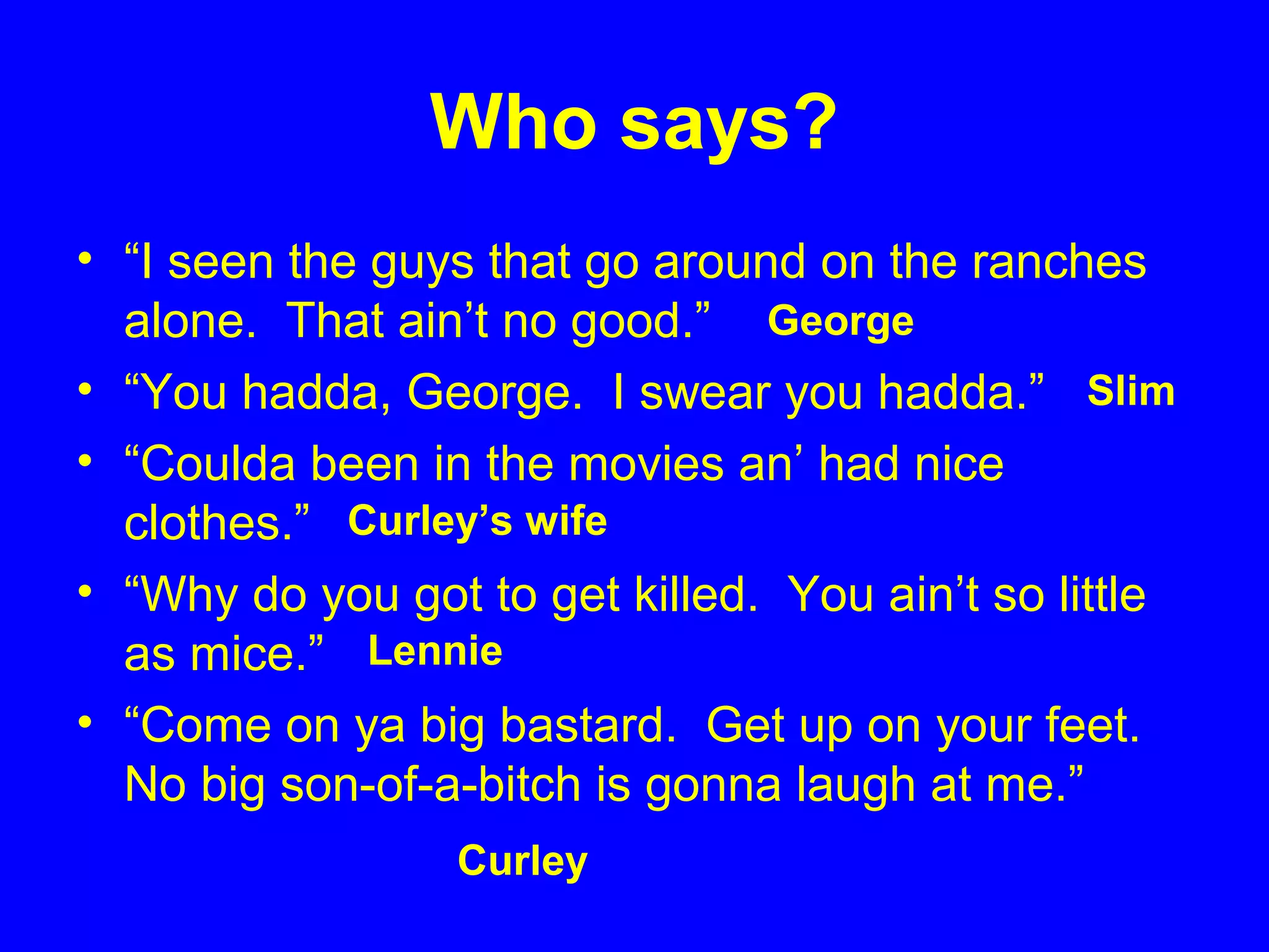 Who says?
• “I seen the guys that go around on the ranches
alone. That ain’t no good.”
• “You hadda, George. I swear you hadda.”
• “Coulda been in the movies an’ had nice
clothes.”
• “Why do you got to get killed. You ain’t so little
as mice.”
• “Come on ya big bastard. Get up on your feet.
No big son-of-a-bitch is gonna laugh at me.”
George
Curley
Slim
Curley’s wife
Lennie
 