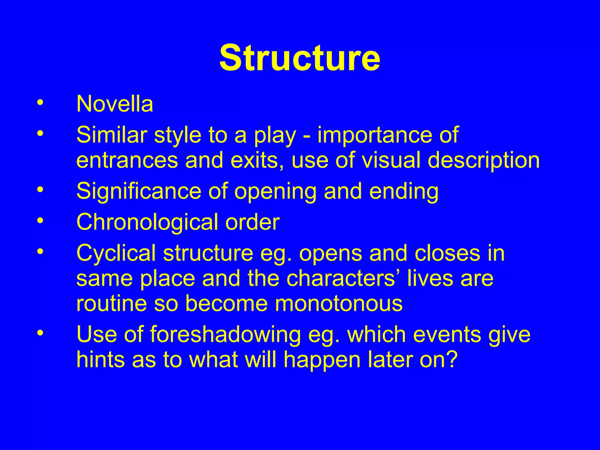 Structure
• Novella
• Similar style to a play - importance of
entrances and exits, use of visual description
• Significance of opening and ending
• Chronological order
• Cyclical structure eg. opens and closes in
same place and the characters’ lives are
routine so become monotonous
• Use of foreshadowing eg. which events give
hints as to what will happen later on?
 