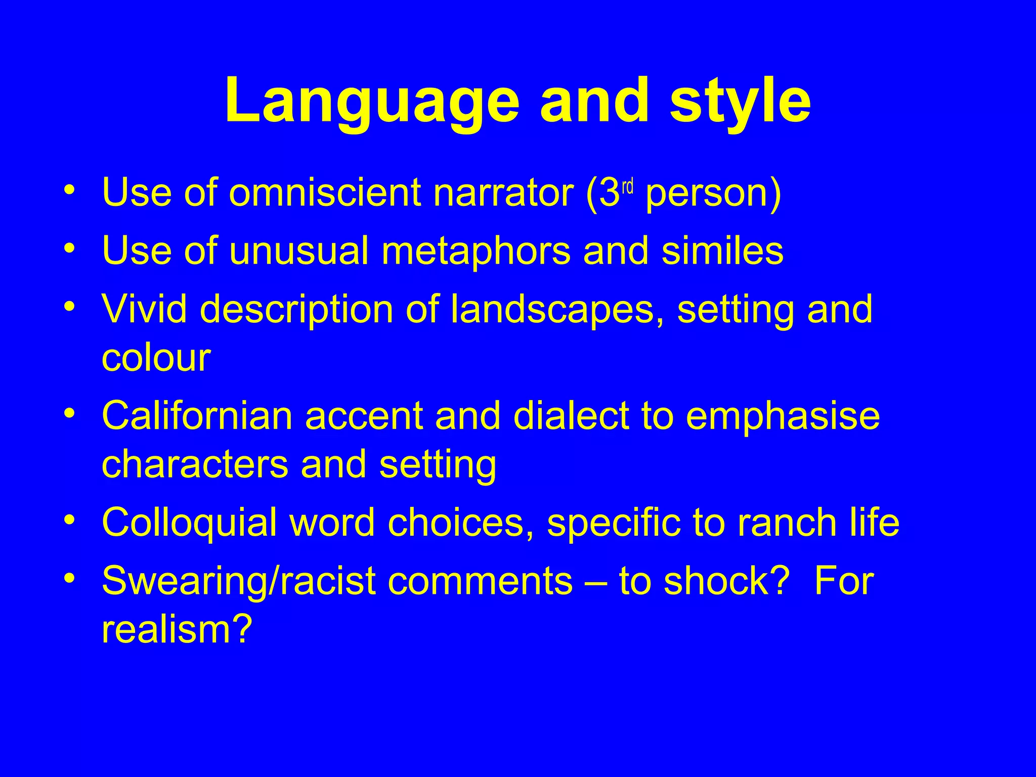 Language and style
• Use of omniscient narrator (3rd
person)
• Use of unusual metaphors and similes
• Vivid description of landscapes, setting and
colour
• Californian accent and dialect to emphasise
characters and setting
• Colloquial word choices, specific to ranch life
• Swearing/racist comments – to shock? For
realism?
 