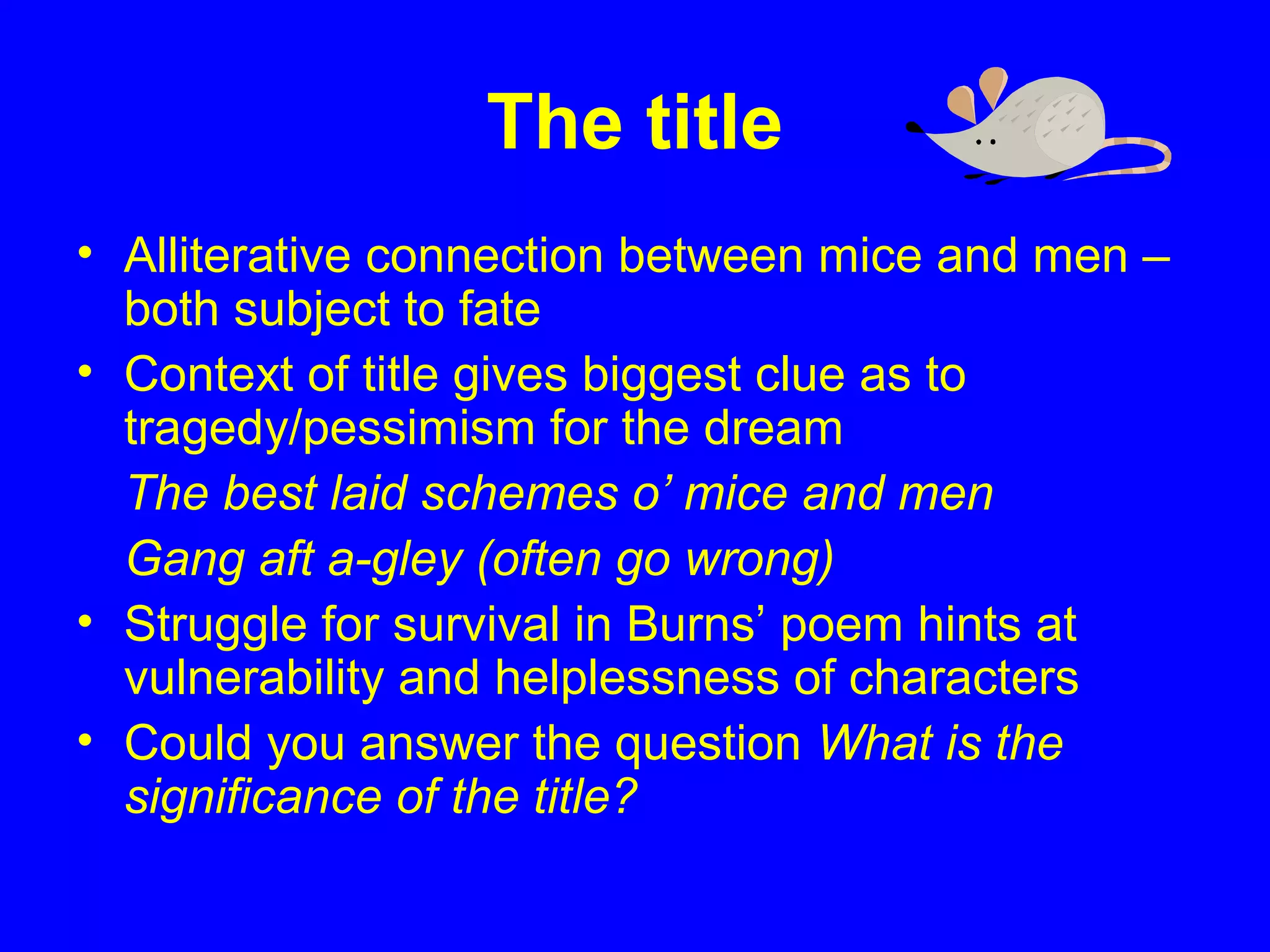 The title
• Alliterative connection between mice and men –
both subject to fate
• Context of title gives biggest clue as to
tragedy/pessimism for the dream
The best laid schemes o’ mice and men
Gang aft a-gley (often go wrong)
• Struggle for survival in Burns’ poem hints at
vulnerability and helplessness of characters
• Could you answer the question What is the
significance of the title?
 