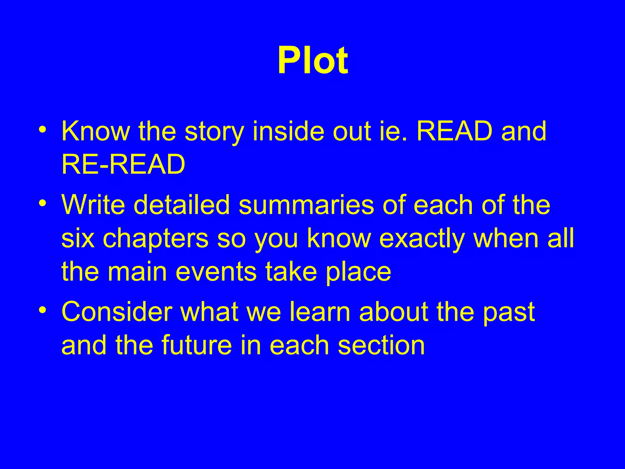 Plot
• Know the story inside out ie. READ and
RE-READ
• Write detailed summaries of each of the
six chapters so you know exactly when all
the main events take place
• Consider what we learn about the past
and the future in each section
 