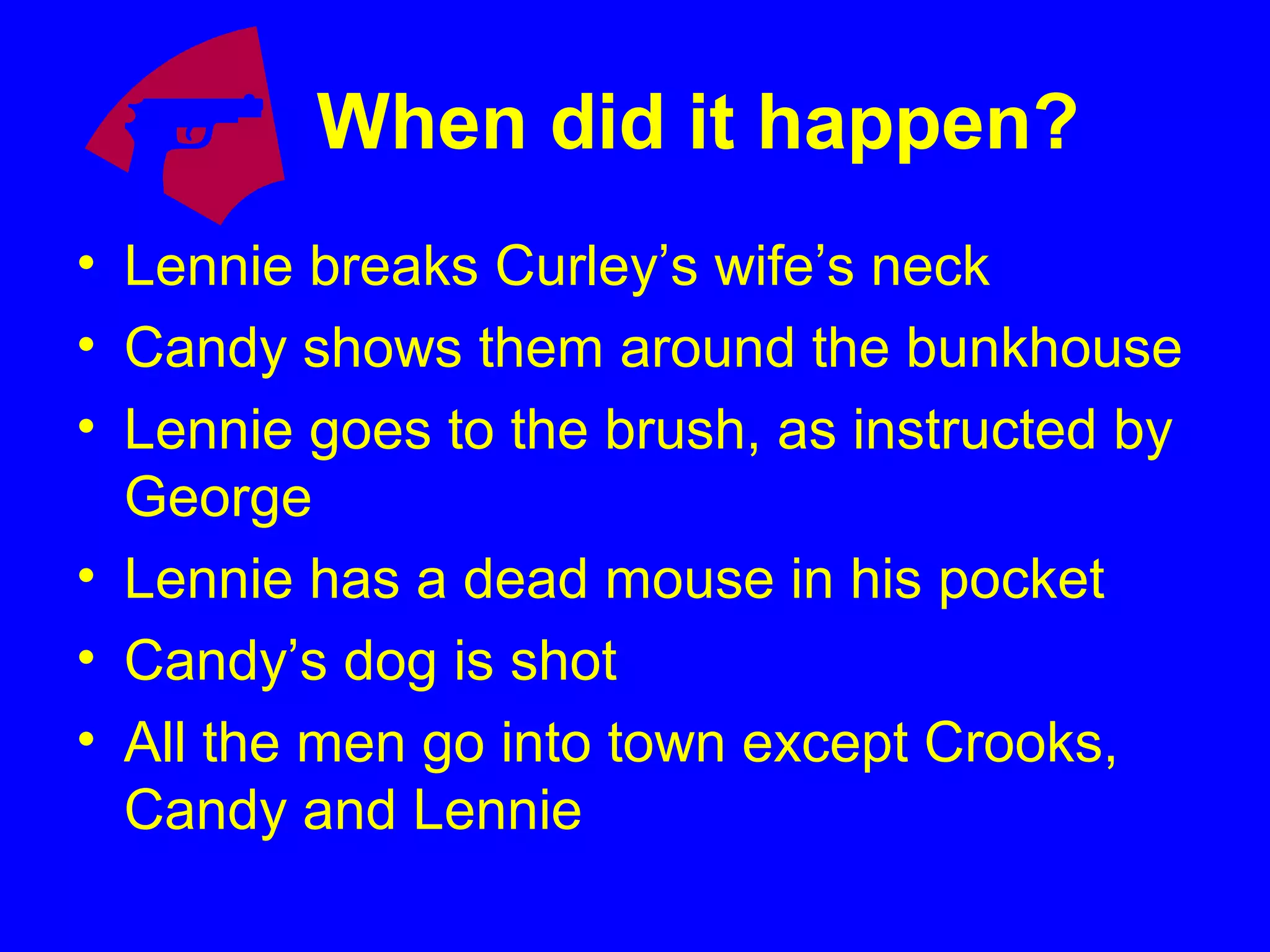 When did it happen?
• Lennie breaks Curley’s wife’s neck
• Candy shows them around the bunkhouse
• Lennie goes to the brush, as instructed by
George
• Lennie has a dead mouse in his pocket
• Candy’s dog is shot
• All the men go into town except Crooks,
Candy and Lennie
 