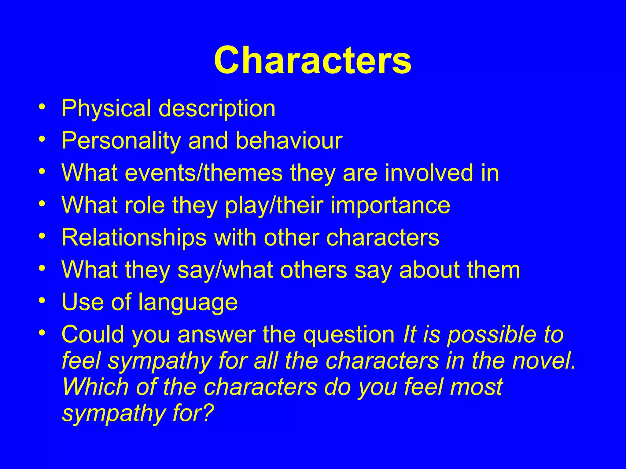 Characters
• Physical description
• Personality and behaviour
• What events/themes they are involved in
• What role they play/their importance
• Relationships with other characters
• What they say/what others say about them
• Use of language
• Could you answer the question It is possible to
feel sympathy for all the characters in the novel.
Which of the characters do you feel most
sympathy for?
 