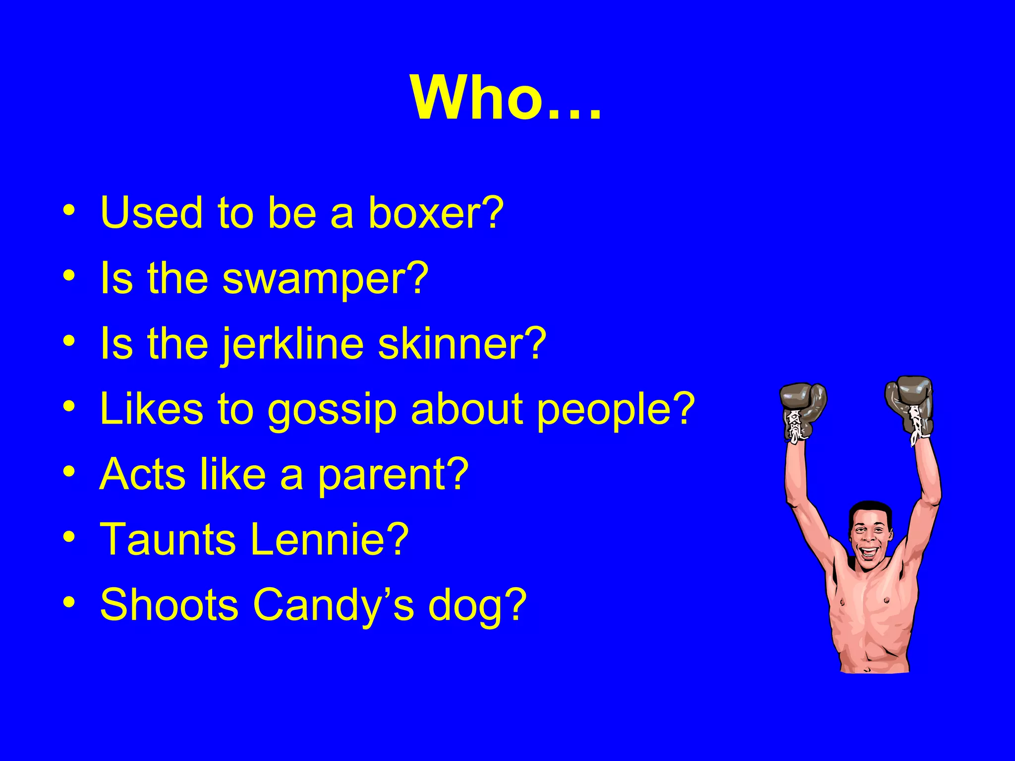 Who…
• Used to be a boxer?
• Is the swamper?
• Is the jerkline skinner?
• Likes to gossip about people?
• Acts like a parent?
• Taunts Lennie?
• Shoots Candy’s dog?
 