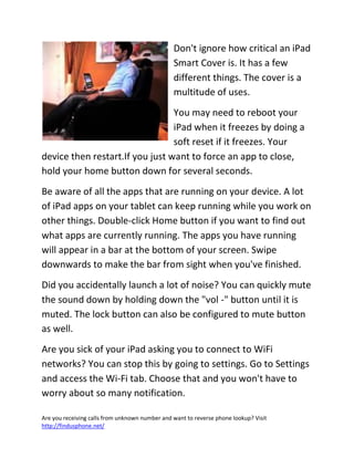 Are you receiving calls from unknown number and want to reverse phone lookup? Visit
http://findusphone.net/
Don't ignore how critical an iPad
Smart Cover is. It has a few
different things. The cover is a
multitude of uses.
You may need to reboot your
iPad when it freezes by doing a
soft reset if it freezes. Your
device then restart.If you just want to force an app to close,
hold your home button down for several seconds.
Be aware of all the apps that are running on your device. A lot
of iPad apps on your tablet can keep running while you work on
other things. Double-click Home button if you want to find out
what apps are currently running. The apps you have running
will appear in a bar at the bottom of your screen. Swipe
downwards to make the bar from sight when you've finished.
Did you accidentally launch a lot of noise? You can quickly mute
the sound down by holding down the "vol -" button until it is
muted. The lock button can also be configured to mute button
as well.
Are you sick of your iPad asking you to connect to WiFi
networks? You can stop this by going to settings. Go to Settings
and access the Wi-Fi tab. Choose that and you won't have to
worry about so many notification.
 