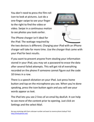 Are you receiving calls from unknown number and want to reverse phone lookup? Visit
http://findusphone.net/
You don't need to press the film roll
icon to look at pictures. Just do a
one-finger swipe to see your finger
to the right to find the video or
video. Swipe in a continuous motion
to see photos you took earlier.
The iPhone charger isn't ideal for
the iPad. The wattage required by
the two devices is different. Charging your iPad with an iPhone
charger will take far more time. Use the charger that came with
your iPad for best results.
If you want to prevent anyone from stealing your information
stored in your iPad, you may set a password to erase the data
after several failed attempts. This will get rid of everything
recorded on the phone if someone cannot figure out the code
10 times in a row.
There is a speech dictation on your iPad. Just press home
button and tap on the microphone you see. When you're done
speaking, press the icon button again and you will see your
words appear as text.
The iPad lets you see 2 lines of an email by deafult. It can help
to see more of the content prior to opening. Just click on
Settings and the select Mail.
 