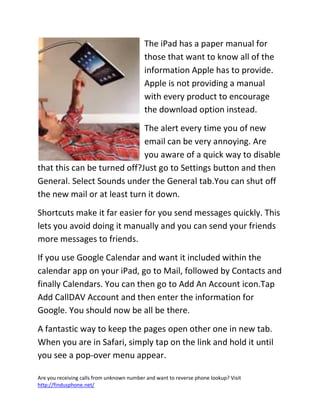 Are you receiving calls from unknown number and want to reverse phone lookup? Visit
http://findusphone.net/
The iPad has a paper manual for
those that want to know all of the
information Apple has to provide.
Apple is not providing a manual
with every product to encourage
the download option instead.
The alert every time you of new
email can be very annoying. Are
you aware of a quick way to disable
that this can be turned off?Just go to Settings button and then
General. Select Sounds under the General tab.You can shut off
the new mail or at least turn it down.
Shortcuts make it far easier for you send messages quickly. This
lets you avoid doing it manually and you can send your friends
more messages to friends.
If you use Google Calendar and want it included within the
calendar app on your iPad, go to Mail, followed by Contacts and
finally Calendars. You can then go to Add An Account icon.Tap
Add CallDAV Account and then enter the information for
Google. You should now be all be there.
A fantastic way to keep the pages open other one in new tab.
When you are in Safari, simply tap on the link and hold it until
you see a pop-over menu appear.
 