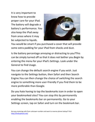 Are you receiving calls from unknown number and want to reverse phone lookup? Visit
http://findusphone.net/
It is very important to
know how to provide
proper care for your iPad.
The battery will degrade a
battery's performance. You
also keep the iPad away
from areas where it may
be subjected to liquids.
You would be smart if you purchased a cover that will provide
some extra padding for your iPad from shocks and dust.
Is the battery percentage annoying or distracting to you?This
can be simply turned off so that it does not bother you.Begin by
entering the menu for your iPad's Settings. Look under the
General to find Usage.
You can change the default search engine if you wish. Just
navigate to the Settings button, then Safari and then Search
Engine.You can then change the choice of switching the search
engine to something more user-friendly if you find them to be
more preferable than Google.
Do you hate having to tap the bookmarks icon in order to open
your bookmarked sites? You can stop this by permanently
enabling the bookmarks bar on permanently. Go to your
Settings screen, tap on Safari and turn on the bookmark bar.
 