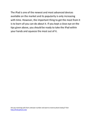 Are you receiving calls from unknown number and want to reverse phone lookup? Visit
http://findusphone.net/
The iPad is one of the newest and most advanced devices
available on the market and its popularity is only increasing
with time. However, the important thing to get the most from it
is to learn all you can do about it. If you kept a close eye on the
tips given above, you should be ready to take the iPad within
your hands and squeeze the most out of it.
 