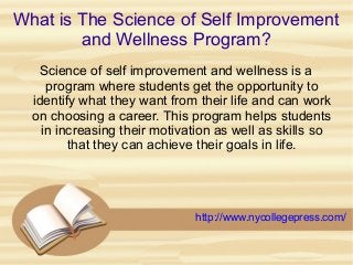 What is The Science of Self Improvement
and Wellness Program?
Science of self improvement and wellness is a
program where students get the opportunity to
identify what they want from their life and can work
on choosing a career. This program helps students
in increasing their motivation as well as skills so
that they can achieve their goals in life.
http://www.nycollegepress.com/
 