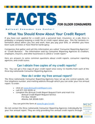 What You Should Know About Your Credit Report
Can I obtain free copies of my credit reports?
If you have ever applied for a credit card, a personal loan, insurance, or a job, there is
probably a company keeping a credit file or credit report about you. This file contains in-
formation about where you live and work, how you pay your bills, or whether you have
been sued, arrested, or have filed for bankruptcy.
Companies that gather and sell this information are called “Consumer Reporting Agencies”
or “Credit Bureaus.” The information sold by Consumer Reporting Agencies to creditors,
employers, insurers, and other businesses is called a “credit report.”
Here are answers to some common questions about credit reports, consumer reporting
agencies, and credit scores.
Yes. You can get a free copy of your credit report once every 12 months from each of the
three big nationwide Consumer Reporting Agencies.
How do I order my free annual report?
The three nationwide Consumer Reporting Agencies have set up one central website, toll-
free telephone number, and mailing address through which you can order your free annual
report. To order:
• click on www.AnnualCreditReport.com,
• call 877-322-8228, or
• complete the Annual Credit Report Request Form and mail it to:
Annual Credit Report Request Service
P.O. Box 105281
Atlanta, GA 30348-5281.
You can print the form at www.ftc.gov/credit.
Do not contact the three nationwide Consumer Reporting Agencies individually for
your free annual report. They are only providing free annual credit reports through
N a t i o n a l C o n s u m e r L a w C e n t e r ®
FACTSFOR OLDER CONSUMERS
 