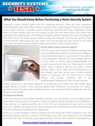 What You Should Know Before Purchasing a Home Security System
Choosing a home security system can be a daunting decision. There are more companies
offering systems than ever before. Modern systems have a wide range of features and options
from a basic setup to a complex system with many sophisticated extras. Somebody whose
home has been broken into may be tempted to pick the first system they find, rather than
spending time learning about the different available options however, this may not always be
the smart choice. Do some research before purchasing a system. The time you spend is likely
to help find the right system for your needs and may possibly save you money at the same
time. Here are some things to look for before purchasing a home security system.
                                         Do You Need a Home Security System?
                                         The first step in your research should be to determine
                                         if you actually need a system. If you’ve just undergone
                                         a traumatic home break-in, your answer to this will be
                                         a resounding yes. However, for many people who live
                                         in rural areas or secure, quiet neighborhoods, the
                                         answer may not be as clear cut. They may be “on the
                                         fence” about making a decision to install a home
                                         security system. Also, if the crime rate around you is
                                         low enough, you may not be sure a home security
                                         system is necessary. On the other hand, a home
                                         break-in can happen anywhere and in any
                                         neighborhood. Choosing to install a home security
system should be a pro-active approach to protecting your home and your family. Many
people decide to install a home security system after a break-in has occurred. It is really a
personal choice and you need to decide whether your peace of mind is worth the cost of a
home security system.
All About the Money
There are many low cost systems available however, the cost will go up as you add features.
Most home security system companies charge an upfront cost for equipment and installation,.
There will be an ongoing monthly fee for the 24 hour monitoring of your home security
system. In addition, be aware that in some instances the maintenance may not be provided by
the same company that sold you the equipment.
While it is usually possible to find a company who will waive the initial installation costs, this
generally requires signing a contract committing to stay with the company for an extended
period of time. This is normally a lease type purchase and the initial discount is subsidized by a
                     Florence South Carolina alarm systems company
 