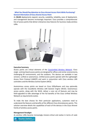 What You Should Pay Attention to Cisco Aironet Access Point While Purchasing?
General Information of Cisco Aironet Access Point
As WLAN deployments expand, security, scalability, reliability, ease of deployment,
and management become increasingly important. Cisco provides a comprehensive
line of access points that deliver enterprise-class features for business-ready wireless
LANs.




Executive Summary
Access points are critical elements of the CiscoUnified Wireless Network. Cisco
single- and dual band access points are designed for offices and similar environments,
challenging RF environments, and the outdoors. The devices are available in two
versions: unified or autonomous. Unified access points operate with the Lightweight
Access Point Protocol (LWAPP) and work in conjunction with Cisco wireless LAN
controllers and the Wireless Control System (WCS).

Autonomous access points are based on Cisco IOSSoftware and may optionally
operate with the CiscoWorks Wireless LAN Solution Engine (WLSE). Autonomous
access points, along with the WLSE, deliver a core set of features and may be
field-upgraded to take advantage of the full benefits of the Cisco Unified Wireless
Network as requirements evolve.

To make the best choices for their particular applications, customers need to
understand the features and benefits of the different Cisco Aironetaccess points. This
solution overview details the capabilities of each of the devices in the Cisco Aironet
Family of wireless access points.

Management Paradigm
As wireless LANs become increasingly mission-critical and evolve in terms of scale
 