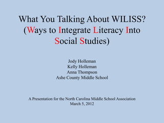 What You Talking About WILISS?
 (Ways to Integrate Literacy Into
         Social Studies)

                        Jody Holleman
                       Kelly Holleman
                       Anna Thompson
                  Ashe County Middle School



  A Presentation for the North Carolina Middle School Association
                           March 5, 2012
 