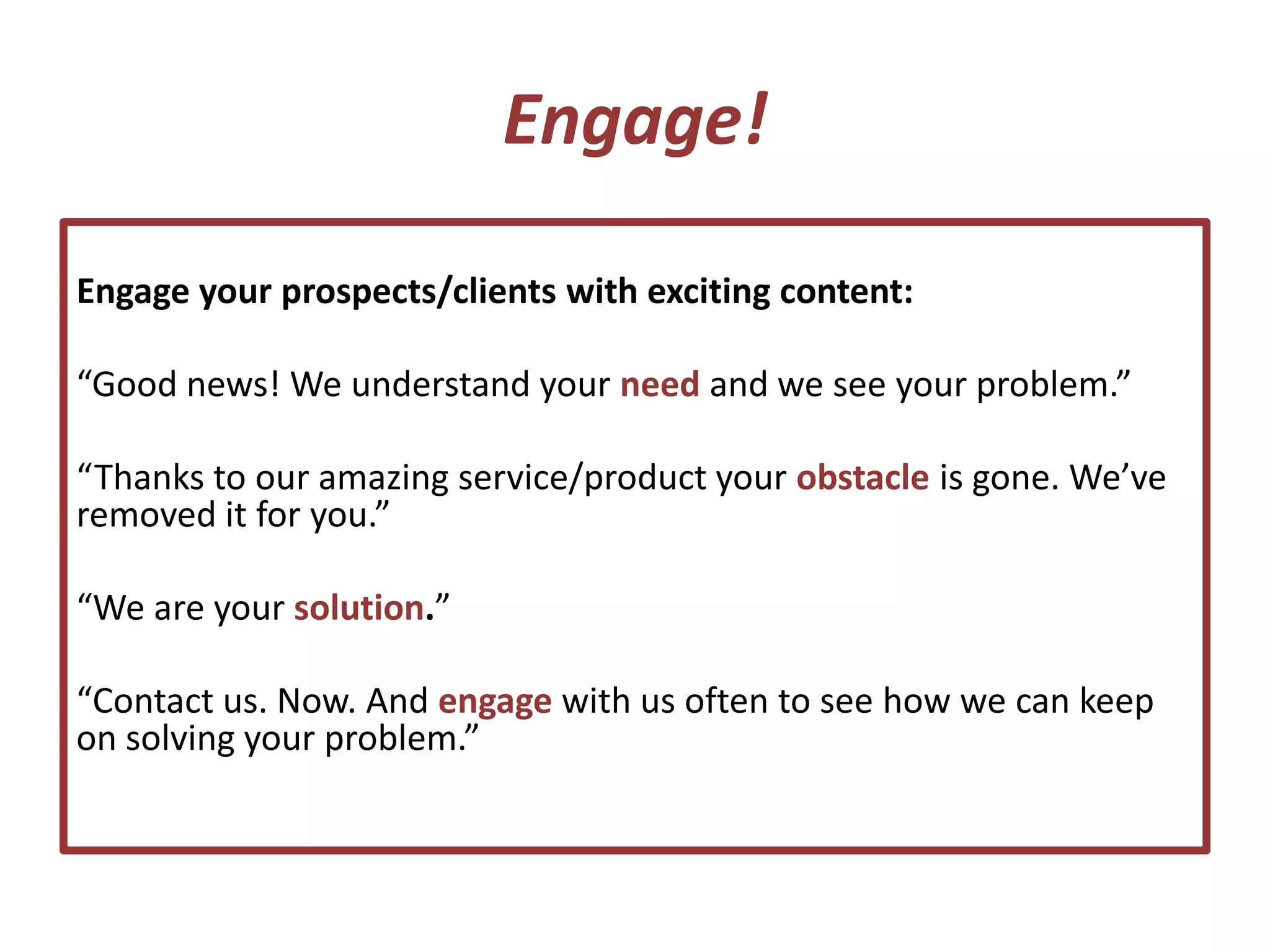 Engage!
Engage your prospects/clients with exciting content:
“Good news! We understand your need and we see your problem.”
“Thanks to our amazing service/product your obstacle is gone. We’ve
removed it for you.”
“We are your solution.”
“Contact us. Now. And engage with us often to see how we can keep
on solving your problem.”
 