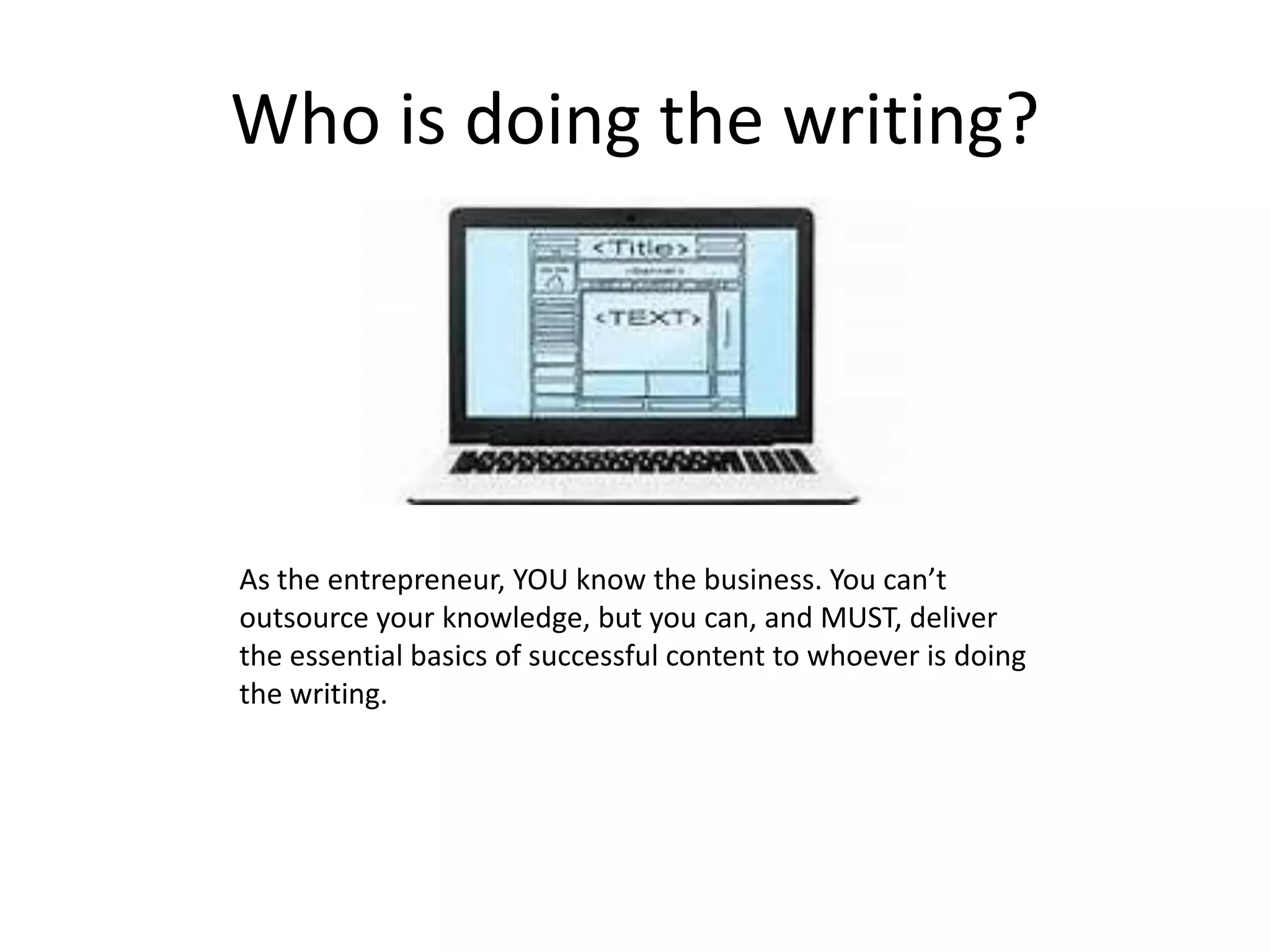 Who is doing the writing?
As the entrepreneur, YOU know the business. You can’t
outsource your knowledge, but you can, and MUST, deliver
the essential basics of successful content to whoever is doing
the writing.
 
