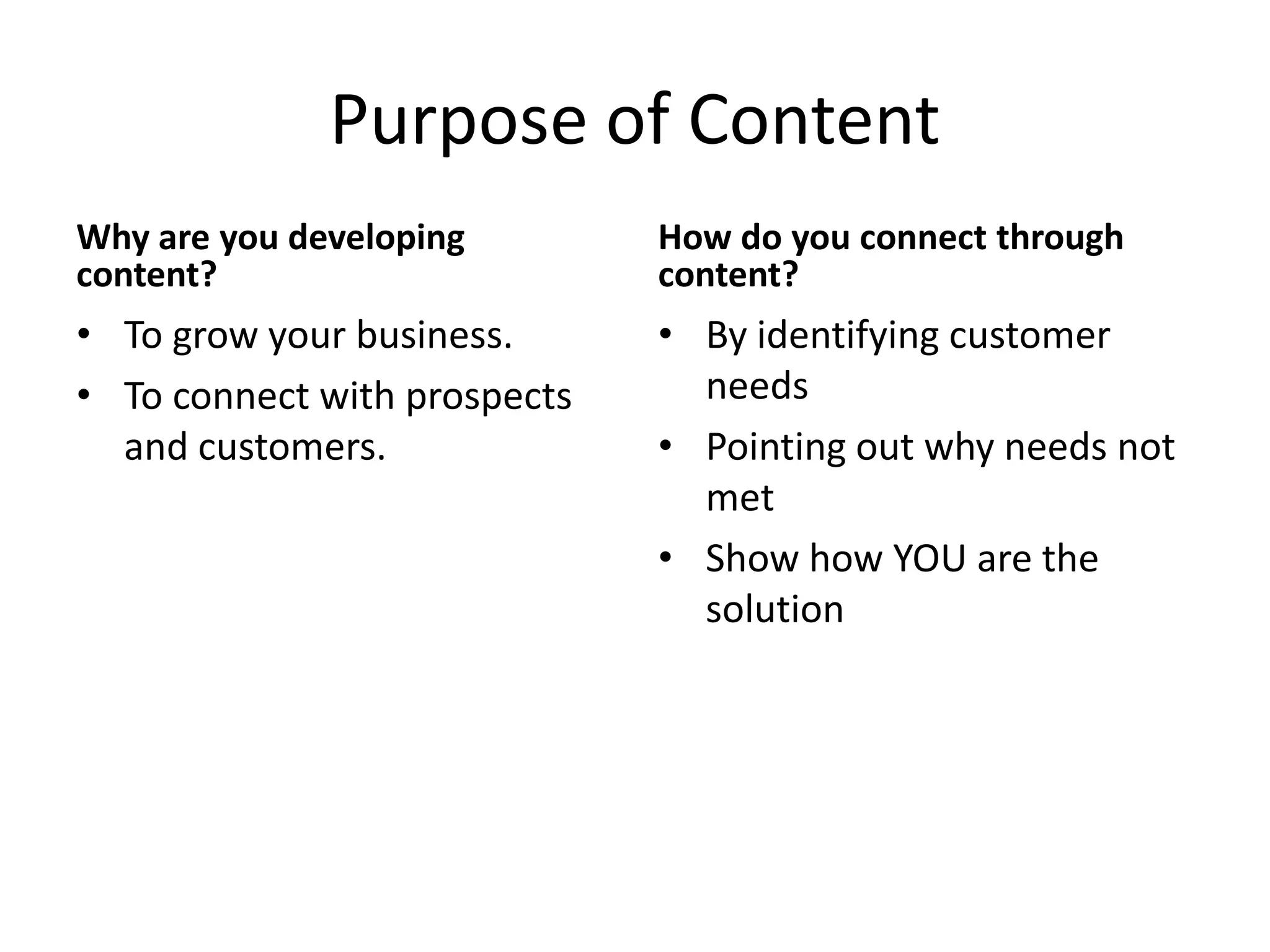 Purpose of Content
Why are you developing
content?
• To grow your business.
• To connect with prospects
and customers.
How do you connect through
content?
• By identifying customer
needs
• Pointing out why needs not
met
• Show how YOU are the
solution
 