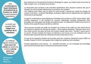 Des chercheurs à l’Université De Cornell ont développé la «peau» qui s’étend à plus de six fois sa
taille d’origine, tout en émettant de la lumière.
La découverte peut conduire à des avancées significatives dans plusieurs secteurs tels que le
transport, la communication électronique ou encore le soin sanitaire.
«Ce matériau peut s’étirer avec le corps d’un robot souple. Il permet aux robots de changer de
couleur et de forme » a déclaré Rob Berger, professeur adjoint dans le département de l’ingénierie
mécanique et aérospatiale.
Il s’agit de condensateurs hyper-élastiques et émettant de la lumière ou HLEC (hyper-elastic, light-
emitting capacitors). Il est constitué de couches d’électrodes hydrogel transparents entre
lesquelles sont interposées des feuilles de matériel isolant. Un élastomère modifie la luminance en
fonction de la capacité lorsqu’il est étiré ou déformé.
“Nous pouvons prendre ces pixels qui changent de couleurs et les mettre sur des robots afin de
leur donner la capacité de changer de couleur. » Nous explique Shepherd. Cela peut servir donc
aux robots comme une peau qui émet une lumière colorée selon leurs "émotion" quand ceux-ci
en auront. “Pouvoir changer de couleur en réponse à une humeur ou à une ambiance sera une
fonctionnalité importante dans les interactions humain-robot dans le futur”
En plus de sa capacité à émettre de la lumière sous des conditions d’étirement jusqu’à 480% de
sa taille d’origine, le HLEC est capable d’être intégré aux systèmes de la robotique.
D’autres applications sont prévues : un wearable connecté ou une enveloppe de camouflage
pour les futures droïdes dans un éventuel environnement hostile.
Des
condensateurs
hyper-élastiques
et émettant de la
lumière ou HLEC
trouvent plusieurs
applications
Le HLEC est
capable d’être
intégré aux
systèmes de la
robotique.
Le matériau
agirait comme une
peau pour les
robots qui émet une
lumière colorée
selon leur
"émotion"
#Robotique
#HLEC
#Baymax
http://www.engadget.com/2016/03/04/electroluminescent-stretchable-robot-skin/
 